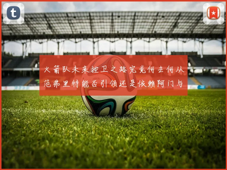 火箭队未来控卫之路究竟何去何从范弗里特能否引领还是依赖阿门与谢泼德