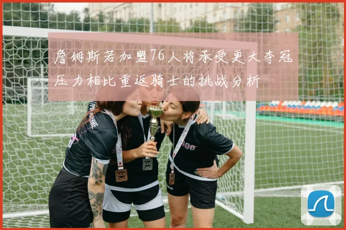詹姆斯若加盟76人将承受更大夺冠压力相比重返骑士的挑战分析