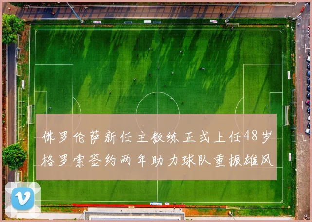 佛罗伦萨新任主教练正式上任48岁格罗索签约两年助力球队重振雄风