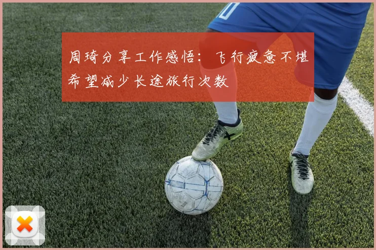 周琦分享工作感悟：飞行疲惫不堪希望减少长途旅行次数