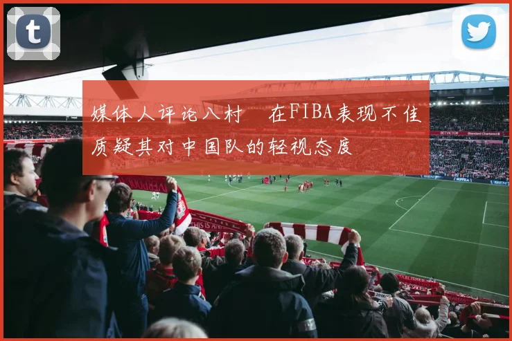 媒体人评论八村塁在FIBA表现不佳质疑其对中国队的轻视态度