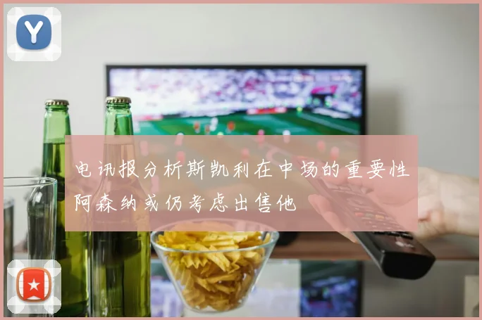 电讯报分析斯凯利在中场的重要性阿森纳或仍考虑出售他