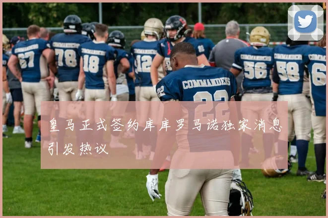 皇马正式签约库库罗马诺独家消息引发热议