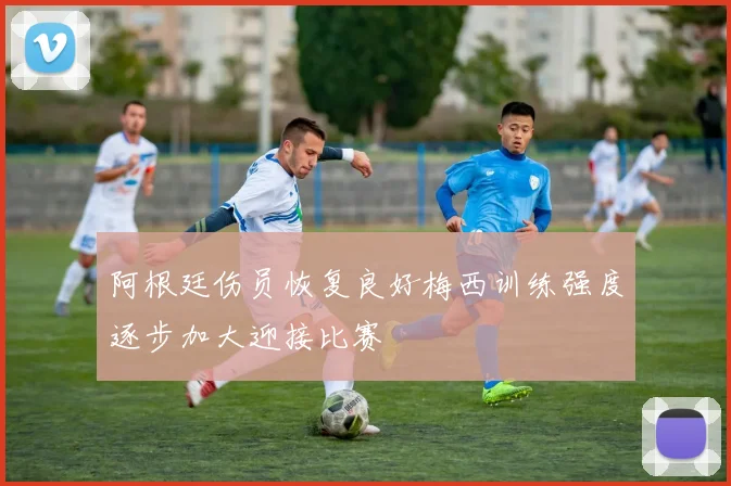 阿根廷伤员恢复良好梅西训练强度逐步加大迎接比赛