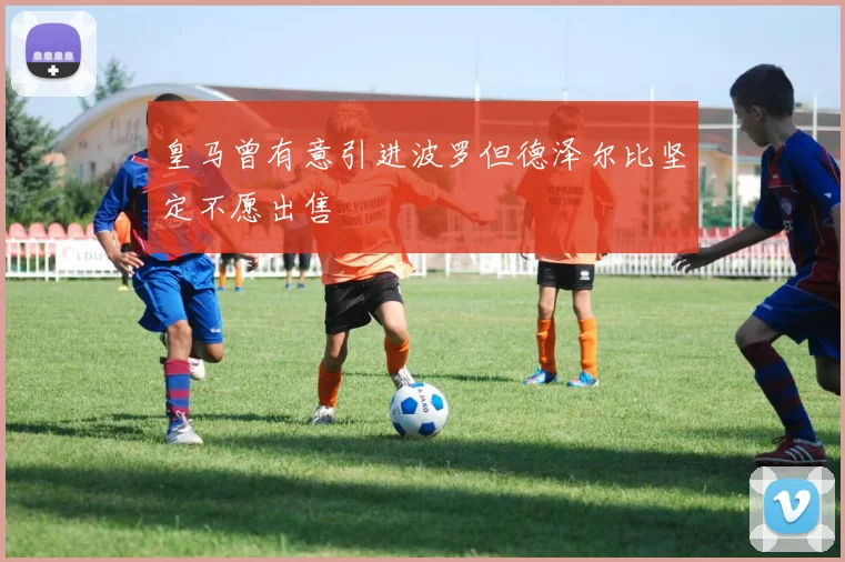 皇马曾有意引进波罗但德泽尔比坚定不愿出售