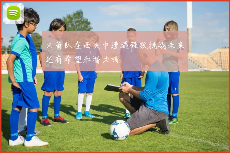 火箭队在西决中遭遇强敌挑战未来还有希望和潜力吗