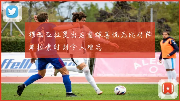 穆西亚拉复出后首球喜悦无比对阵库拉索时刻令人难忘