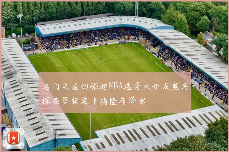 名门之后的崛起NBA选秀大会灰熊用探花签锁定卡梅隆布泽尔