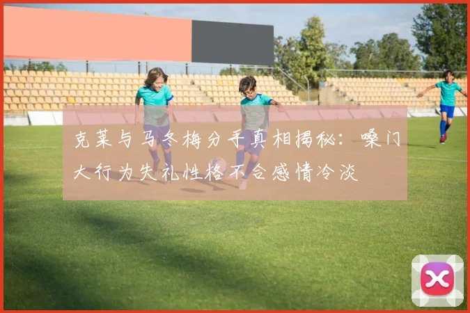 克莱与马冬梅分手真相揭秘：嗓门大行为失礼性格不合感情冷淡