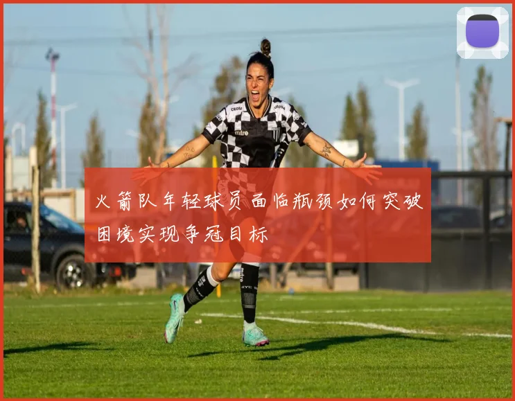 火箭队年轻球员面临瓶颈如何突破困境实现争冠目标